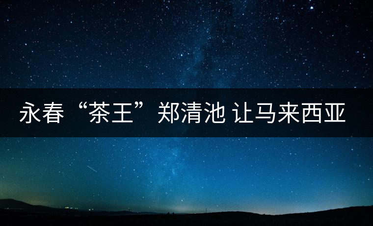 永春“茶王”鄭清池 讓馬來(lái)西亞人接受高端烏龍茶