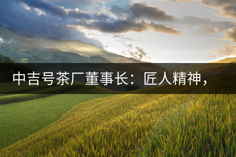 中吉號茶廠董事長：匠人精神，普洱茶人成就大業(yè)的砝碼