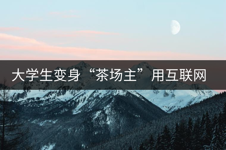 大學(xué)生變身“茶場(chǎng)主”用互聯(lián)網(wǎng)改寫(xiě)茶市格局