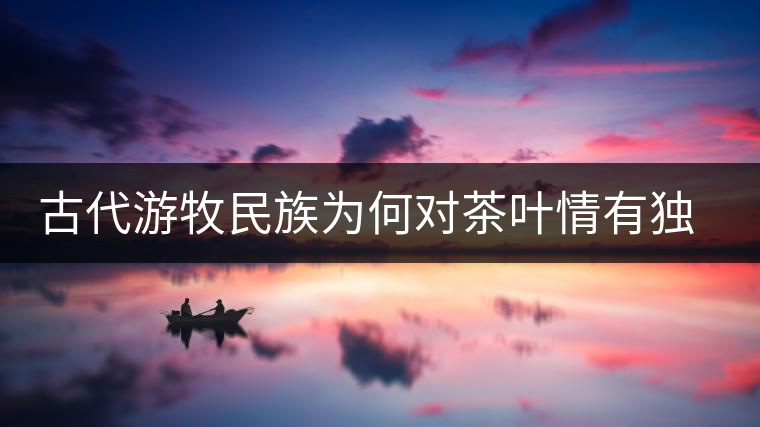 古代游牧民族為何對茶葉情有獨鐘，為何為了茶葉甚至不惜動武