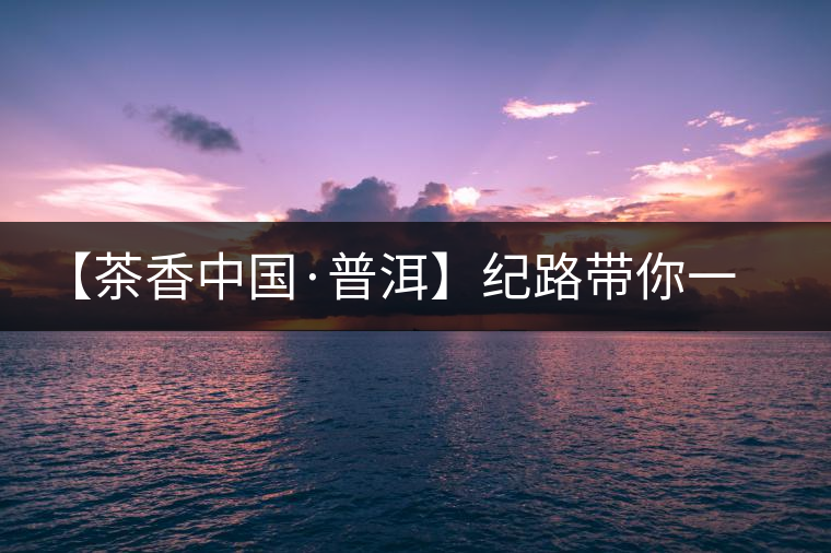【茶香中國·普洱】紀(jì)路帶你一起走進(jìn)普洱茶的前世今生 【茶香中國·普洱】紀(jì)路帶你一起走進(jìn)普洱茶的前世今生