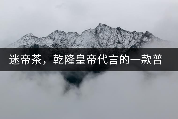 迷帝茶，乾隆皇帝代言的一款普洱茶