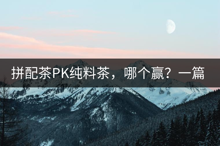 拼配茶PK純料茶，哪個贏？一篇文章為你全面解讀