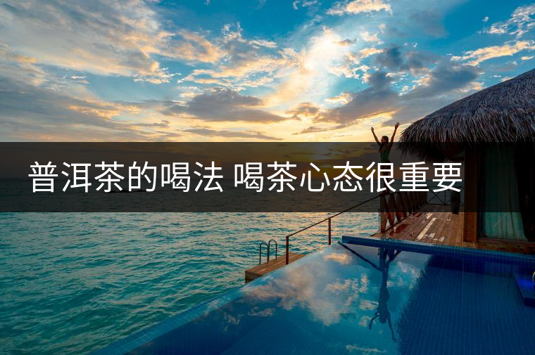 普洱茶的喝法 喝茶心態(tài)很重要 不要對(duì)茶要求太多