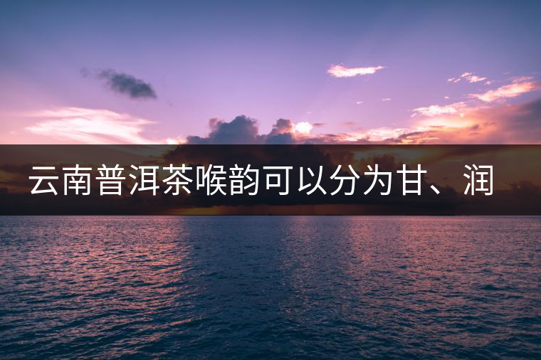 云南普洱茶喉韻可以分為甘、潤(rùn)、燥