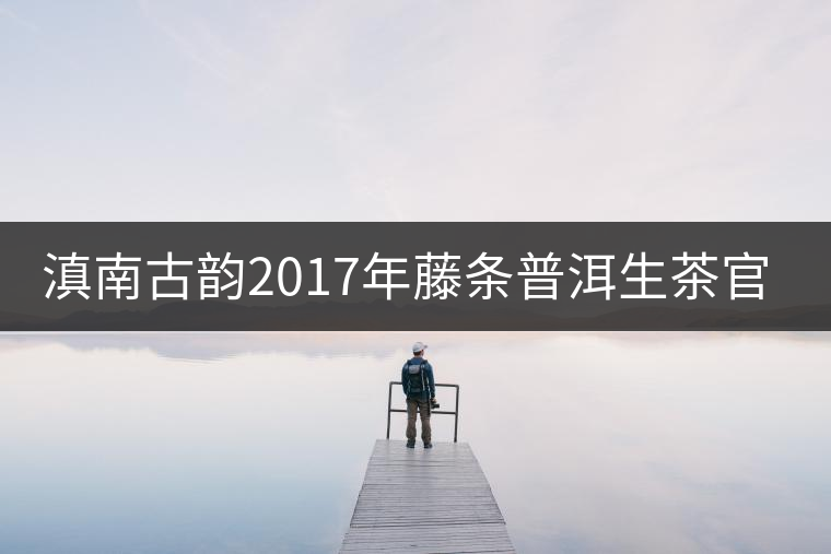 滇南古韻2017年藤條普洱生茶官方評(píng)測 滇南古韻2017年藤條普洱生茶官方評(píng)測