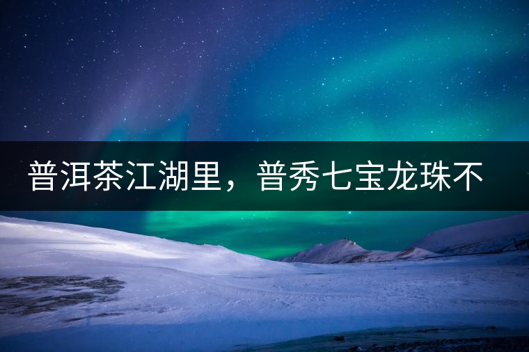 普洱茶江湖里，普秀七寶龍珠不是傳說(shuō)