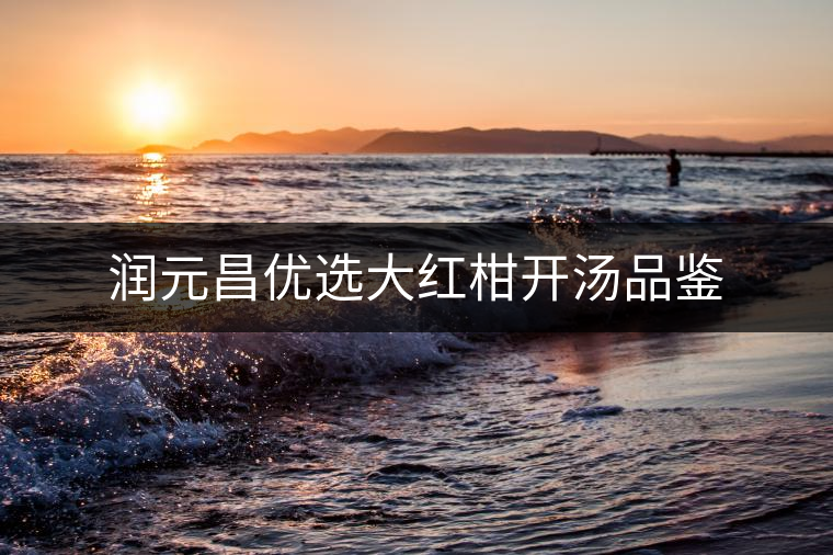 潤(rùn)元昌優(yōu)選大紅柑開(kāi)湯品鑒 潤(rùn)元昌優(yōu)選大紅柑開(kāi)湯品鑒