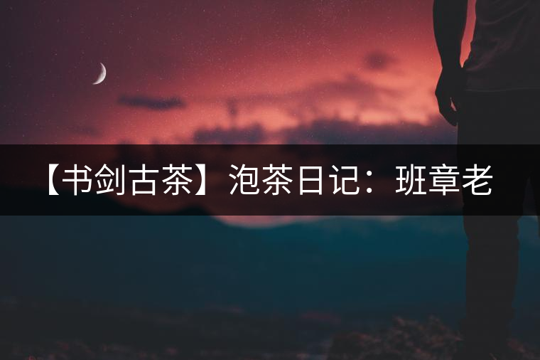 【書劍古茶】泡茶日記：班章老寨，你知多少？