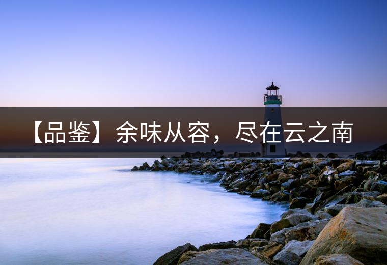 【品鑒】余味從容，盡在云之南，玉之紅