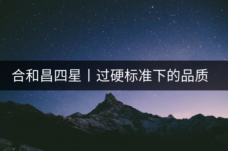 合和昌四星丨過(guò)硬標(biāo)準(zhǔn)下的品質(zhì)，才值得時(shí)間沉淀！