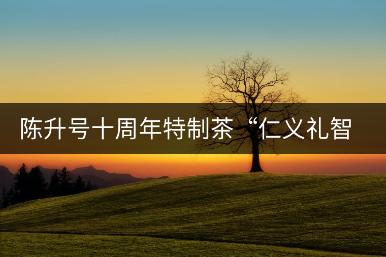 陳升號(hào)十周年特制茶“仁義禮智信”重磅來(lái)襲！