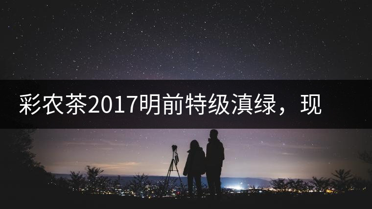 彩農(nóng)茶2017明前特級(jí)滇綠，現(xiàn)開始接受預(yù)訂