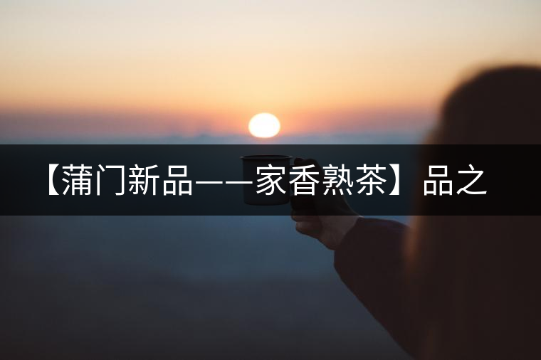 【蒲門(mén)新品——家香熟茶】品之，是家的味道，存之，是家的思念