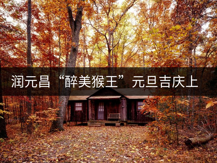 潤元昌“醉美猴王”元旦吉慶上市 潤元昌“醉美猴王”元旦吉慶上市