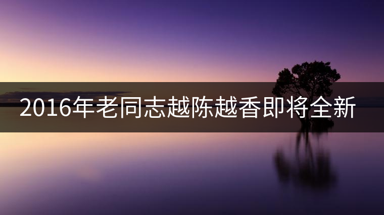 2016年老同志越陳越香即將全新上市！