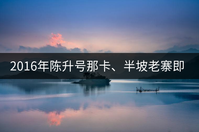 2016年陳升號(hào)那卡、半坡老寨即將上市