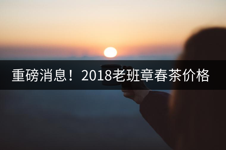 重磅消息！2018老班章春茶價(jià)格已定！漲價(jià)已成定局！