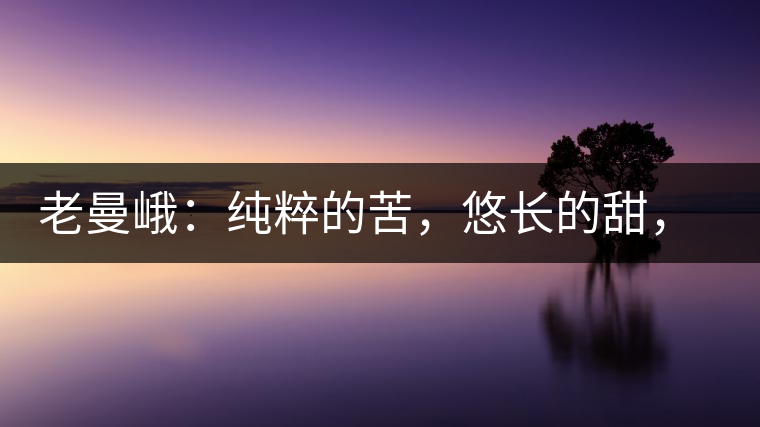 老曼峨：純粹的苦，悠長的甜，茶之本味也