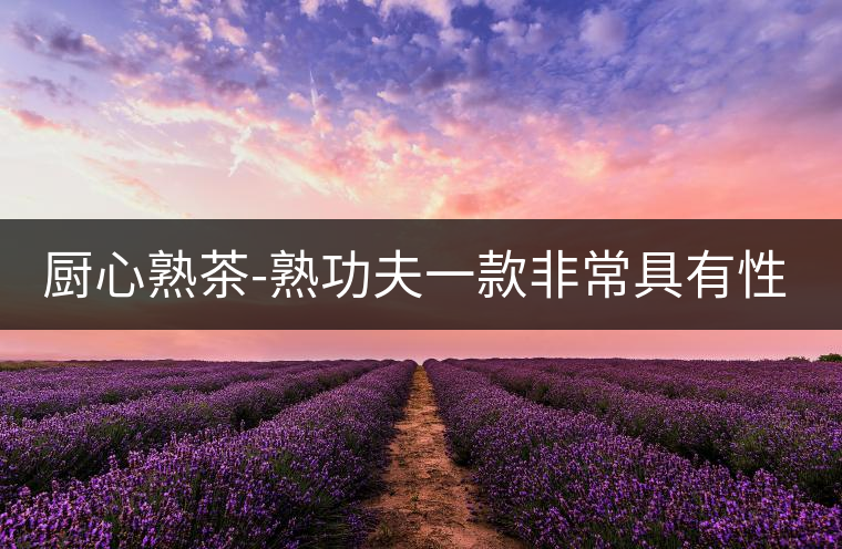 廚心熟茶-熟功夫一款非常具有性價比的熟茶 廚心熟茶-熟功夫一款非常具有性價比的熟茶