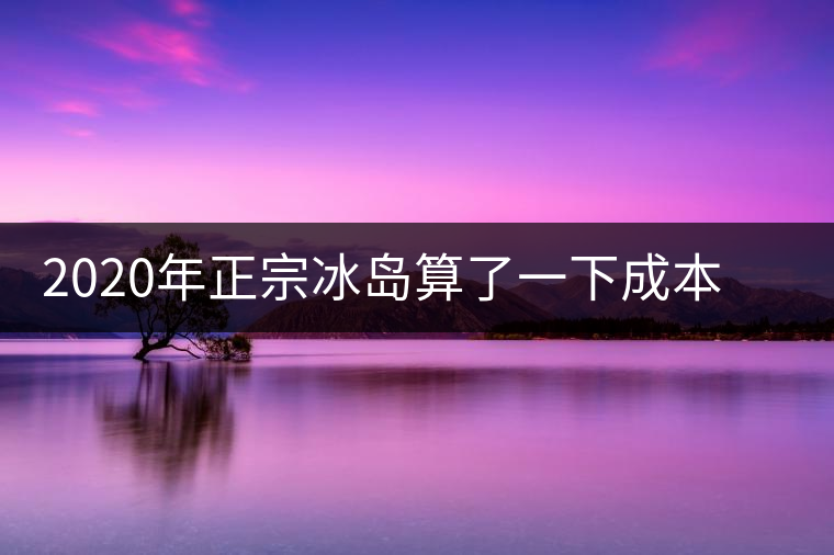 2020年正宗冰島算了一下成本，一般人真消費(fèi)不起