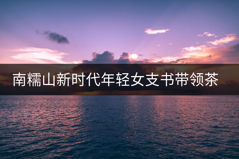 南糯山新時(shí)代年輕女支書(shū)帶領(lǐng)茶農(nóng)尋找新的方向