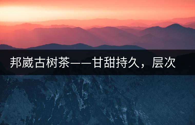 邦崴古樹茶——甘甜持久，層次鮮明