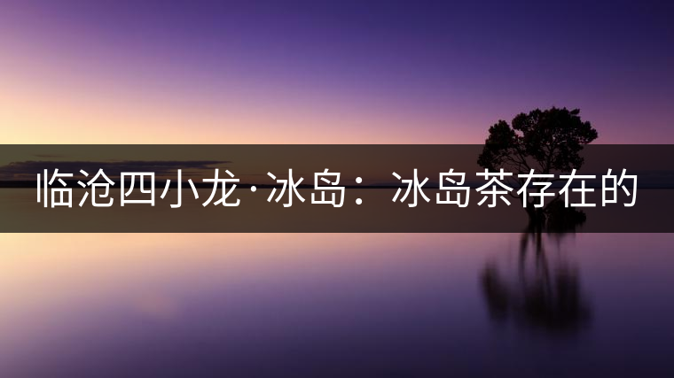 臨滄四小龍·冰島：冰島茶存在的危機！