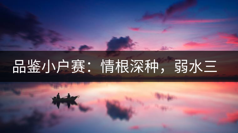 品鑒小戶(hù)賽：情根深種，弱水三千我只取一瓢香濃