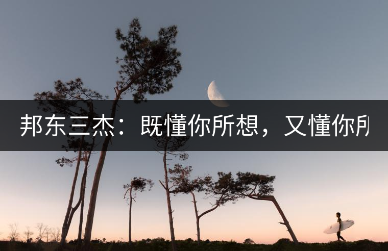 邦東三杰：既懂你所想，又懂你所需！