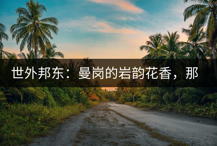 世外邦東：曼崗的巖韻花香，那罕的剛?cè)岵?jì)，昔歸的霸道俊逸