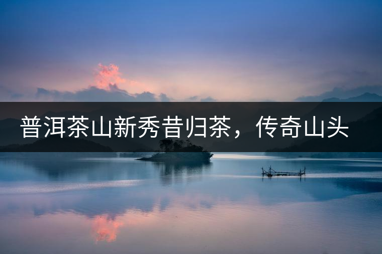 普洱茶山新秀昔歸茶，傳奇山頭是怎樣煉成的？