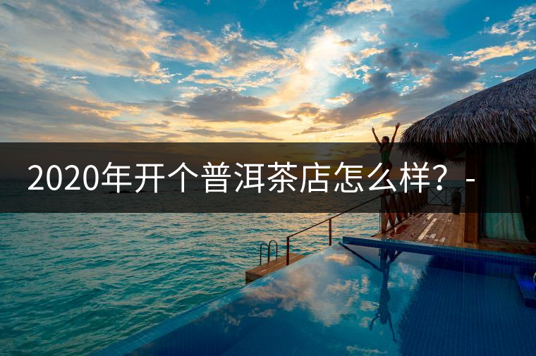 2020年開(kāi)個(gè)普洱茶店怎么樣？-易武中聘號(hào)