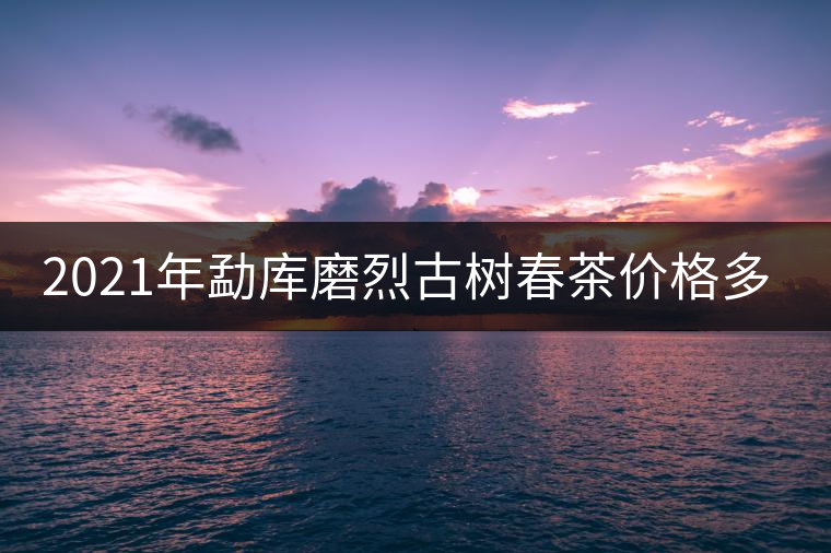 2021年勐庫磨烈古樹春茶價格多少？