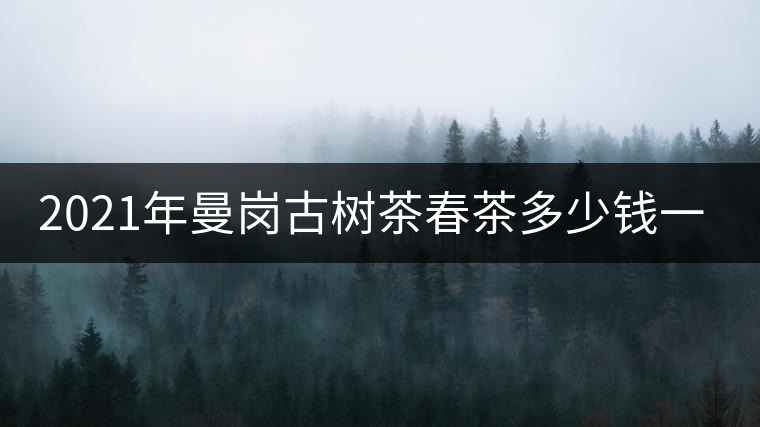 2021年曼崗古樹茶春茶多少錢一公斤？