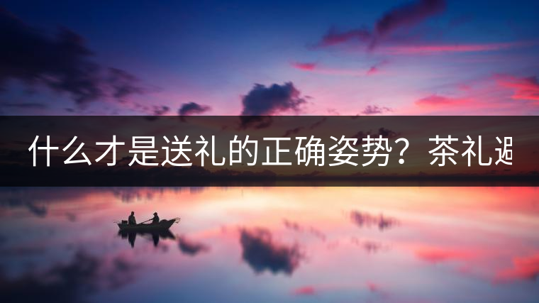 什么才是送禮的正確姿勢(shì)？茶禮避坑指南！