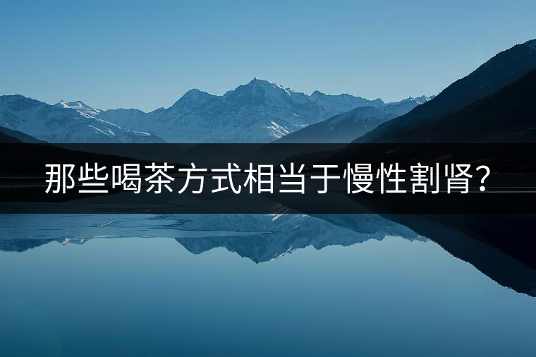 那些喝茶方式相當(dāng)于慢性割腎？