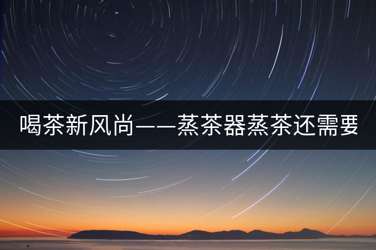 喝茶新風(fēng)尚——蒸茶器蒸茶還需要洗茶嗎？