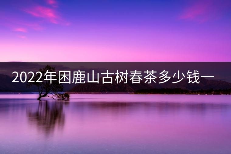 2022年困鹿山古樹(shù)春茶多少錢(qián)一公斤？