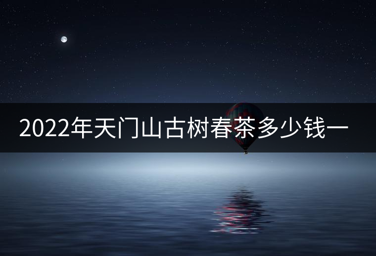 2022年天門山古樹春茶多少錢一公斤？