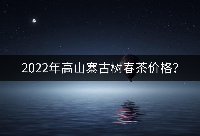 2022年高山寨古樹春茶價格？