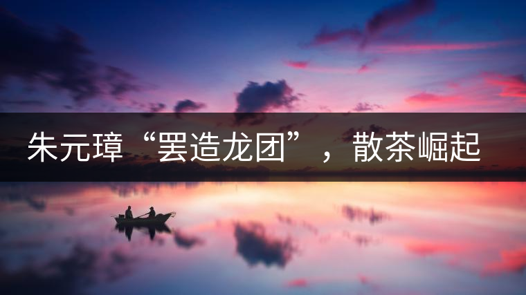 朱元璋“罷造龍團(tuán)”，散茶崛起，普洱茶特立獨(dú)行！