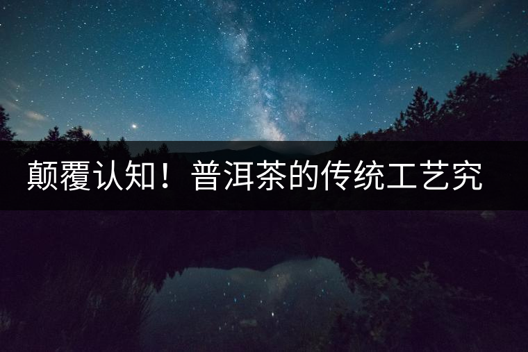 顛覆認(rèn)知！普洱茶的傳統(tǒng)工藝究竟是什么？
