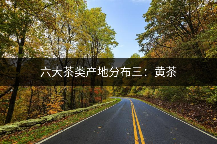 六大茶類(lèi)產(chǎn)地分布三：黃茶