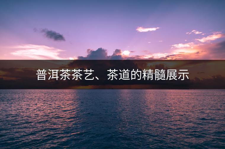 普洱茶茶藝、茶道的精髓展示