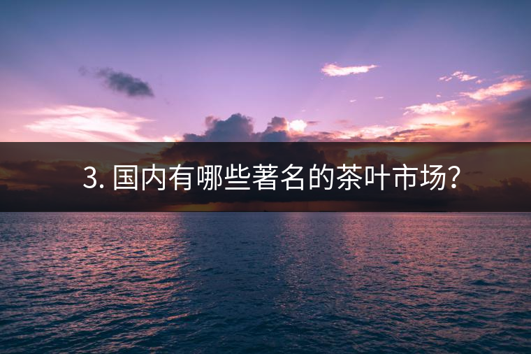 ? 3. 國(guó)內(nèi)有哪些著名的茶葉市場(chǎng)？