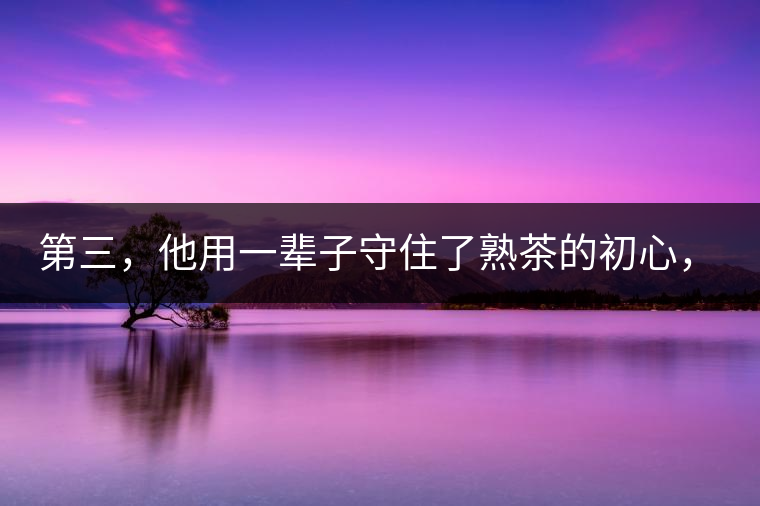 第三，他用一輩子守住了熟茶的初心，定下了熟茶的底線